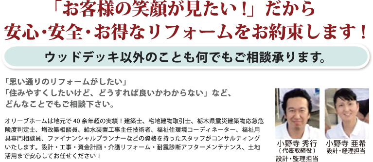 「お客様の笑顔が見たい!」だから 安心・安全・お得なリフォームをお約束します!ウッドデッキ以外のことも何でもご相談承ります。「思い通りのリフォームがしたい」「住みやすくしたいけど、どうすれば良いかわからない」など、どんなことでもご相談下さい。オリーブホームは地元で40余年超の実績！建築士、宅地建物取引主任者、栃木県震災建築物応急危険度判定士、増改築相談員、給水装置工事主任技術者、福祉住環境コーディネーター、福祉用具専門相談員、ファイナンシャルプランナーなどの資格を持ったスタッフがコンサルティングいたします。設計・工事・資金計画・介護リフォーム・耐震診断アフターメンテナンス、土地活用まで安心してお任せください！