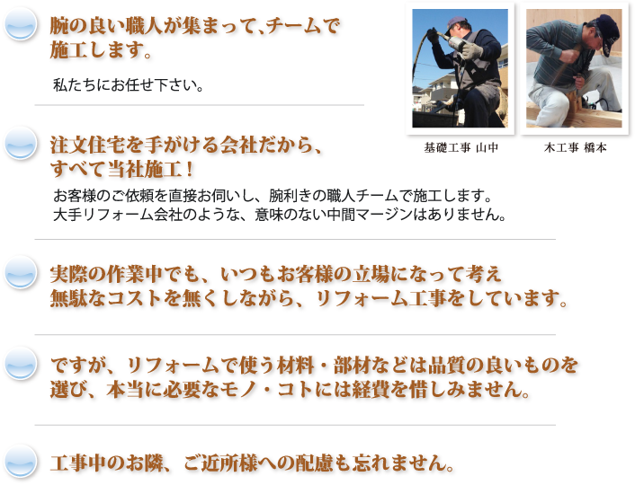 腕の良い職人が集まって、 チームで施工します。私たちにお任せ下さい。       注文住宅を手がける会社だから、すべて当社施工!お客様のご依頼を直接お伺いし、腕利きの職人チームで施工します。大手リフォーム会社のような、意味のない中間マージンはありません。実際の作業中でも、いつもお客様の立場になって考え、無駄なコストを無くしながら、リフォーム工事をしています。ですが、リフォームで使う材料・部材などは品質の良いものを選び、本当に必要なモノ・コトには経費を惜しみません。工事中のお隣、ご近所様への配慮も忘れません。