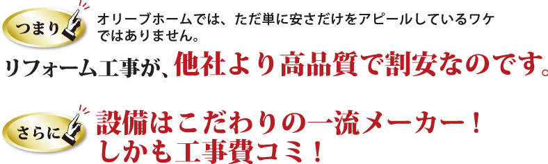 つまり、オリーブホームでは、ただ単に安さだけをアピールしているワケ ではありません。リフォーム工事が、他社より高品質で割安なのです。さらに、設備はこだわりの一流メーカー!しかも工事費コミ!